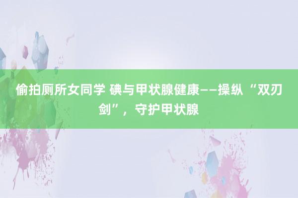 偷拍厕所女同学 碘与甲状腺健康——操纵 “双刃剑”，守护甲状
