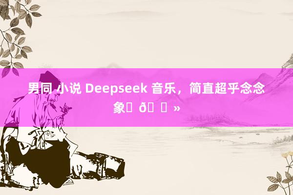 男同 小说 Deepseek 音乐，简直超乎念念象✌🏻