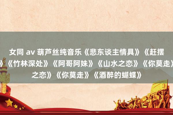 女同 av 葫芦丝纯音乐《悲东谈主情具》《赶摆总结》《映山红