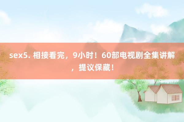 sex5. 相接看完，9小时！60部电视剧全集讲解，提议保藏