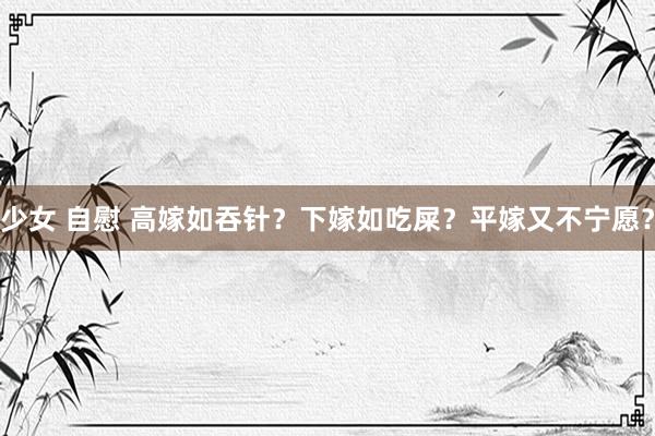 少女 自慰 高嫁如吞针？下嫁如吃屎？平嫁又不宁愿？