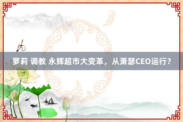 萝莉 调教 永辉超市大变革，从萧瑟CEO运行？